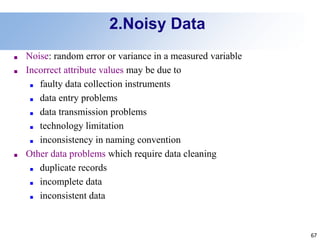 67
2.Noisy Data
■ Noise: random error or variance in a measured variable
■ Incorrect attribute values may be due to
■ faulty data collection instruments
■ data entry problems
■ data transmission problems
■ technology limitation
■ inconsistency in naming convention
■ Other data problems which require data cleaning
■ duplicate records
■ incomplete data
■ inconsistent data
 