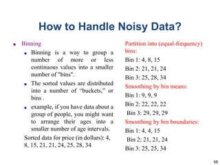 68
How to Handle Noisy Data?
■ Binning
■ Binning is a way to group a
number of more or less
continuous values into a smaller
number of "bins".
■ The sorted values are distributed
into a number of “buckets,” or
bins .
■ example, if you have data about a
group of people, you might want
to arrange their ages into a
smaller number of age intervals.
Sorted data for price (in dollars): 4,
8, 15, 21, 21, 24, 25, 28, 34
Partition into (equal-frequency)
bins:
Bin 1: 4, 8, 15
Bin 2: 21, 21, 24
Bin 3: 25, 28, 34
Smoothing by bin means:
Bin 1: 9, 9, 9
Bin 2: 22, 22, 22
Bin 3: 29, 29, 29
Smoothing by bin boundaries:
Bin 1: 4, 4, 15
Bin 2: 21, 21, 24
Bin 3: 25, 25, 34
 