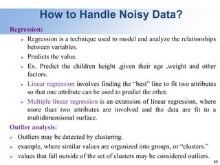 69
How to Handle Noisy Data?
Regression:
 Regression is a technique used to model and analyze the relationships
between variables.
 Predicts the value.
 Ex. Predict the children height ,given their age ,weight and other
factors.
 Linear regression involves finding the “best” line to fit two attributes
so that one attribute can be used to predict the other.
 Multiple linear regression is an extension of linear regression, where
more than two attributes are involved and the data are fit to a
multidimensional surface.
Outlier analysis:
 Outliers may be detected by clustering.
 example, where similar values are organized into groups, or “clusters.”
 values that fall outside of the set of clusters may be considered outliers.
 