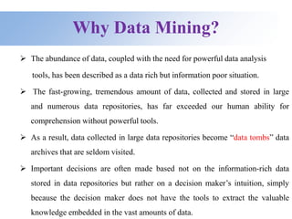 Why Data Mining?
 The abundance of data, coupled with the need for powerful data analysis
tools, has been described as a data rich but information poor situation.
 The fast-growing, tremendous amount of data, collected and stored in large
and numerous data repositories, has far exceeded our human ability for
comprehension without powerful tools.
 As a result, data collected in large data repositories become “data tombs” data
archives that are seldom visited.
 Important decisions are often made based not on the information-rich data
stored in data repositories but rather on a decision maker’s intuition, simply
because the decision maker does not have the tools to extract the valuable
knowledge embedded in the vast amounts of data.
 