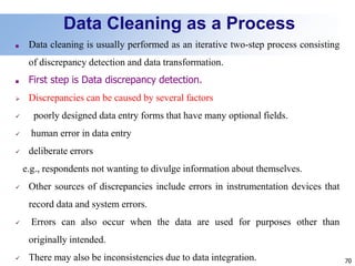 70
Data Cleaning as a Process
■ Data cleaning is usually performed as an iterative two-step process consisting
of discrepancy detection and data transformation.
■ First step is Data discrepancy detection.
 Discrepancies can be caused by several factors
 poorly designed data entry forms that have many optional fields.
 human error in data entry
 deliberate errors
e.g., respondents not wanting to divulge information about themselves.
 Other sources of discrepancies include errors in instrumentation devices that
record data and system errors.
 Errors can also occur when the data are used for purposes other than
originally intended.
 There may also be inconsistencies due to data integration.
 