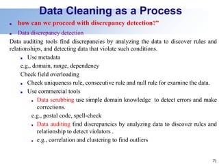 71
Data Cleaning as a Process
■ how can we proceed with discrepancy detection?”
■ Data discrepancy detection
Data auditing tools find discrepancies by analyzing the data to discover rules and
relationships, and detecting data that violate such conditions.
■ Use metadata
e.g., domain, range, dependency
Check field overloading
■ Check uniqueness rule, consecutive rule and null rule for examine the data.
■ Use commercial tools
■ Data scrubbing use simple domain knowledge to detect errors and make
corrections.
e.g., postal code, spell-check
■ Data auditing find discrepancies by analyzing data to discover rules and
relationship to detect violators .
■ e.g., correlation and clustering to find outliers
 