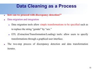 72
Data Cleaning as a Process
■ how can we proceed with discrepancy detection?”
■ Data migration and integration
■ Data migration tools allow simple transformations to be specified such as
to replace the string “gender” by “sex.”
■ ETL (Extraction/Transformation/Loading) tools: allow users to specify
transformations through a graphical user interface.
■ The two-step process of discrepancy detection and data transformation
iterates.
 