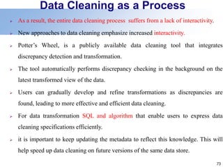 73
Data Cleaning as a Process
 As a result, the entire data cleaning process suffers from a lack of interactivity.
 New approaches to data cleaning emphasize increased interactivity.
 Potter’s Wheel, is a publicly available data cleaning tool that integrates
discrepancy detection and transformation.
 The tool automatically performs discrepancy checking in the background on the
latest transformed view of the data.
 Users can gradually develop and refine transformations as discrepancies are
found, leading to more effective and efficient data cleaning.
 For data transformation SQL and algorithm that enable users to express data
cleaning specifications efficiently.
 it is important to keep updating the metadata to reflect this knowledge. This will
help speed up data cleaning on future versions of the same data store.
 