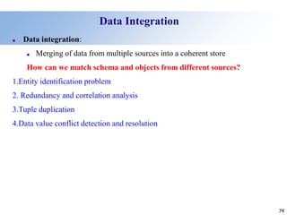 74
74
Data Integration
■ Data integration:
■ Merging of data from multiple sources into a coherent store
How can we match schema and objects from different sources?
1.Entity identification problem
2. Redundancy and correlation analysis
3.Tuple duplication
4.Data value conflict detection and resolution
 