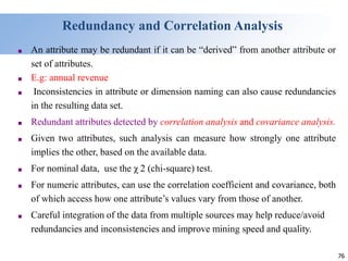 76
76
Redundancy and Correlation Analysis
■ An attribute may be redundant if it can be “derived” from another attribute or
set of attributes.
■ E.g: annual revenue
■ Inconsistencies in attribute or dimension naming can also cause redundancies
in the resulting data set.
■ Redundant attributes detected by correlation analysis and covariance analysis.
■ Given two attributes, such analysis can measure how strongly one attribute
implies the other, based on the available data.
■ For nominal data, use the χ 2 (chi-square) test.
■ For numeric attributes, can use the correlation coefficient and covariance, both
of which access how one attribute’s values vary from those of another.
■ Careful integration of the data from multiple sources may help reduce/avoid
redundancies and inconsistencies and improve mining speed and quality.
 