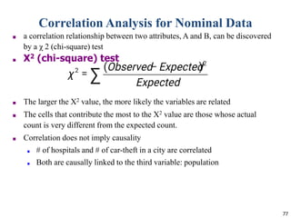 77
Correlation Analysis for Nominal Data
■ a correlation relationship between two attributes, A and B, can be discovered
by a χ 2 (chi-square) test
■ Χ2 (chi-square) test
■ The larger the Χ2 value, the more likely the variables are related
■ The cells that contribute the most to the Χ2 value are those whose actual
count is very different from the expected count.
■ Correlation does not imply causality
■ # of hospitals and # of car-theft in a city are correlated
■ Both are causally linked to the third variable: population
 