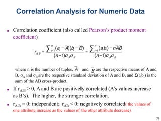 79
Correlation Analysis for Numeric Data
■ Correlation coefficient (also called Pearson’s product moment
coefficient)
where n is the number of tuples, and are the respective means of A and
B, σA and σB are the respective standard deviation of A and B, and Σ(aibi) is the
sum of the AB cross-product.
■ If rA,B > 0, A and B are positively correlated (A’s values increase
as B’s). The higher, the stronger correlation.
■ rA,B = 0: independent; rAB < 0: negatively correlated( the values of
one attribute increase as the values of the other attribute decrease)
 