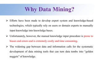 Why Data Mining?
 Efforts have been made to develop expert system and knowledge-based
technologies, which typically rely on users or domain experts to manually
input knowledge into knowledge bases.
 Unfortunately, however, the manual knowledge input procedure is prone to
biases and errors and is extremely costly and time consuming.
 The widening gap between data and information calls for the systematic
development of data mining tools that can turn data tombs into “golden
nuggets” of knowledge.
 