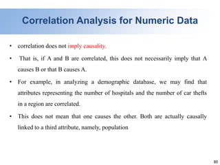 80
Correlation Analysis for Numeric Data
• correlation does not imply causality.
• That is, if A and B are correlated, this does not necessarily imply that A
causes B or that B causes A.
• For example, in analyzing a demographic database, we may find that
attributes representing the number of hospitals and the number of car thefts
in a region are correlated.
• This does not mean that one causes the other. Both are actually causally
linked to a third attribute, namely, population
 