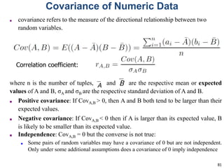 81
Covariance of Numeric Data
■ covariance refers to the measure of the directional relationship between two
random variables.
where n is the number of tuples, and are the respective mean or expected
values of A and B, σA and σB are the respective standard deviation of A and B.
■ Positive covariance: If CovA,B > 0, then A and B both tend to be larger than their
expected values.
■ Negative covariance: If CovA,B < 0 then if A is larger than its expected value, B
is likely to be smaller than its expected value.
■ Independence: CovA,B = 0 but the converse is not true:
■ Some pairs of random variables may have a covariance of 0 but are not independent.
Only under some additional assumptions does a covariance of 0 imply independence
Correlation coefficient:
 