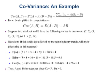 Co-Variance: An Example
■ It can be simplified in computation as
■ Suppose two stocks A and B have the following values in one week: (2, 5), (3,
8), (5, 10), (4, 11), (6, 14).
■ Question: If the stocks are affected by the same industry trends, will their
prices rise or fall together?
■ E(A) = (2 + 3 + 5 + 4 + 6)/ 5 = 20/5 = 4
■ E(B) = (5 + 8 + 10 + 11 + 14) /5 = 48/5 = 9.6
■ Cov(A,B) = (2×5+3×8+5×10+4×11+6×14)/5 − 4 × 9.6 = 4
■ Thus, A and B rise together since Cov(A, B) > 0.
 
