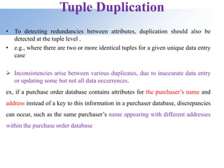 Tuple Duplication
• To detecting redundancies between attributes, duplication should also be
detected at the tuple level .
• e.g., where there are two or more identical tuples for a given unique data entry
case
 Inconsistencies arise between various duplicates, due to inaccurate data entry
or updating some but not all data occurrences.
ex, if a purchase order database contains attributes for the purchaser’s name and
address instead of a key to this information in a purchaser database, discrepancies
can occur, such as the same purchaser’s name appearing with different addresses
within the purchase order database
 