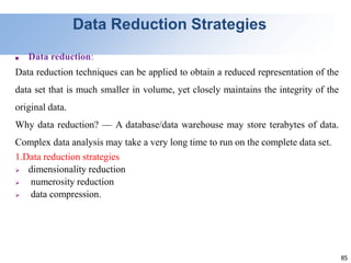 85
Data Reduction Strategies
■ Data reduction:
Data reduction techniques can be applied to obtain a reduced representation of the
data set that is much smaller in volume, yet closely maintains the integrity of the
original data.
Why data reduction? — A database/data warehouse may store terabytes of data.
Complex data analysis may take a very long time to run on the complete data set.
1.Data reduction strategies
 dimensionality reduction
 numerosity reduction
 data compression.
 