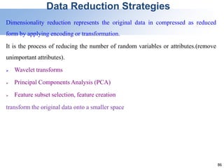 86
Data Reduction Strategies
Dimensionality reduction represents the original data in compressed as reduced
form by applying encoding or transformation.
It is the process of reducing the number of random variables or attributes.(remove
unimportant attributes).
 Wavelet transforms
 Principal Components Analysis (PCA)
 Feature subset selection, feature creation
transform the original data onto a smaller space
 