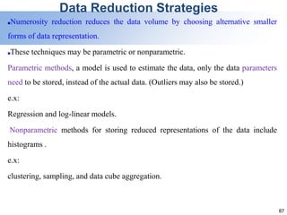 87
Data Reduction Strategies
■Numerosity reduction reduces the data volume by choosing alternative smaller
forms of data representation.
■These techniques may be parametric or nonparametric.
Parametric methods, a model is used to estimate the data, only the data parameters
need to be stored, instead of the actual data. (Outliers may also be stored.)
e.x:
Regression and log-linear models.
Nonparametric methods for storing reduced representations of the data include
histograms .
e.x:
clustering, sampling, and data cube aggregation.
 