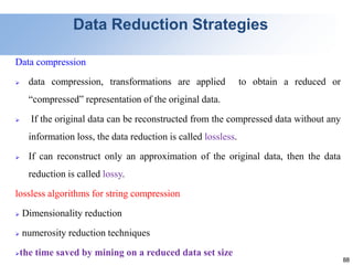 88
Data Reduction Strategies
Data compression
 data compression, transformations are applied to obtain a reduced or
“compressed” representation of the original data.
 If the original data can be reconstructed from the compressed data without any
information loss, the data reduction is called lossless.
 If can reconstruct only an approximation of the original data, then the data
reduction is called lossy.
lossless algorithms for string compression
 Dimensionality reduction
 numerosity reduction techniques
the time saved by mining on a reduced data set size
 