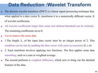 89
Data Reduction :Wavelet Transform
■ The discrete wavelet transform (DWT) is a linear signal processing technique that,
when applied to a data vector X, transforms it to a numerically different vector, X
of wavelet coefficients.
■ All wavelet coefficients larger than some user defined threshold can be retained .
The remaining coefficients set to 0.
■ Use to remove the noise data.
■ 1.The length, L, of the input data vector must be an integer power of 2. This
condition can be met by padding the data vector with zeros as necessary (L ≥ n).
■ 2. Each transform involves applying two functions. The first applies some data
smoothing, such as a sum or weighted average.
■ The second performs a weighted difference, which acts to bring out the detailed
features of the data.
 