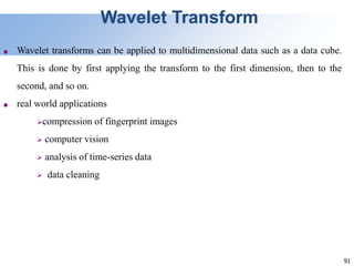 91
Wavelet Transform
■ Wavelet transforms can be applied to multidimensional data such as a data cube.
This is done by first applying the transform to the first dimension, then to the
second, and so on.
■ real world applications
compression of fingerprint images
 computer vision
 analysis of time-series data
 data cleaning
 