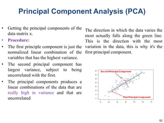 93
Principal Component Analysis (PCA)
• Getting the principal components of the
data matrix x.
• Procedure:
• The first principle component is just the
normalized linear combination of the
variables that has the highest variance.
• The second principal component has
largest variance, subject to being
uncorrelated with the first.
• The principal components produces a
linear combinations of the data that are
really high in variance and that are
uncorrelated
The direction in which the data varies the
most actually falls along the green line.
This is the direction with the most
variation in the data, this is why it's the
first principal component.
 