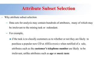 Attribute Subset Selection
• Why attribute subset selection
– Data sets for analysis may contain hundreds of attributes, many of which may
be irrelevant to the mining task or redundant.
– For example,
◆ if the task is to classify customers as to whether or not they are likely to
purchase a popular new CD at AllElectronics when notified of a sale,
attributes such as the customer’s telephone number are likely to be
irrelevant, unlike attributes such as age or music taste.
 
