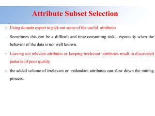 Attribute Subset Selection
• Using domain expert to pick out some of the useful attributes
– Sometimes this can be a difficult and time-consuming task, especially when the
behavior of the data is not well known.
• Leaving out relevant attributes or keeping irrelevant attributes result in discovered
patterns of poor quality.
• the added volume of irrelevant or redundant attributes can slow down the mining
process.
 