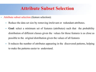 Attribute Subset Selection
• Attribute subset selection (feature selection):
– Reduce the data set size by removing irrelevant or redundant attributes.
– Goal: select a minimum set of features (attributes) such that the probability
distribution of different classes given the values for those features is as close as
possible to the original distribution given the values of all features
– It reduces the number of attributes appearing in the discovered patterns, helping
to make the patterns easier to understand.
 