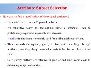 Attribute Subset Selection
• How can we find a ‘good’ subset of the original attributes?
– For n attributes, there are 2n possible subsets.
– An exhaustive search for the optimal subset of attributes can be
prohibitively expensive, especially as n increase.
– Heuristic methods are commonly used for attribute subset selection.
– These methods are typically greedy in that, while searching through
attribute space, they always make what looks to be the best choice at the
time.
– Such greedy methods are effective in practice and may come close to
estimating an optimal solution.
 