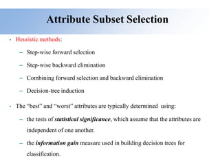 Attribute Subset Selection
• Heuristic methods:
– Step-wise forward selection
– Step-wise backward elimination
– Combining forward selection and backward elimination
– Decision-tree induction
• The “best” and “worst” attributes are typically determined using:
– the tests of statistical significance, which assume that the attributes are
independent of one another.
– the information gain measure used in building decision trees for
classification.
 