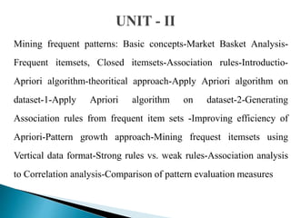 Mining frequent patterns: Basic concepts-Market Basket Analysis-
Frequent itemsets, Closed itemsets-Association rules-Introductio-
Apriori algorithm-theoritical approach-Apply Apriori algorithm on
dataset-1-Apply Apriori algorithm on dataset-2-Generating
Association rules from frequent item sets -Improving efficiency of
Apriori-Pattern growth approach-Mining frequest itemsets using
Vertical data format-Strong rules vs. weak rules-Association analysis
to Correlation analysis-Comparison of pattern evaluation measures
 