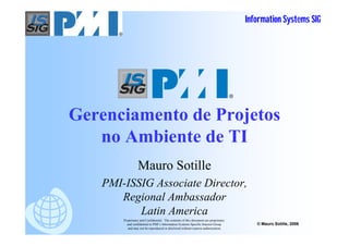 Information Systems SIG




                                                                                     R




Gerenciamento de Projetos
   no Ambiente de TI
                 Mauro Sotille
   PMI-ISSIG Associate Director,
      Regional Ambassador
          Latin America
       Proprietary and Confidential. The contents of this document are proprietary
         and confidential to PMI’s Information Systems Specific Interest Group              © Mauro Sotille, 2006
          and may not be reproduced or disclosed without express authorization.
 