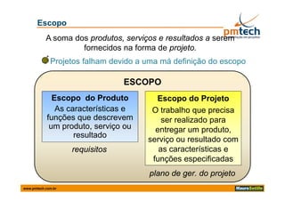 Escopo
           A soma dos produtos, serviços e resultados a serem
                    fornecidos na forma de projeto.
             Projetos falham devido a uma má definição do escopo

                                 ESCOPO
              Escopo do Produto         Escopo do Projeto
               As características e    O trabalho que precisa
            funções que descrevem         ser realizado para
                                                          p
             um produto, serviço ou
                    d t        i        entregar um produto,
                    resultado
                                      serviço ou resultado com
                    requisitos           as características e
                                                   t í ti
                                       funções especificadas
                                      plano de ger. do projeto
www.pmtech.com.br
 