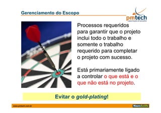 Gerenciamento do Escopo

                             Processos requeridos
                             para garantir que o projeto
                             inclui todo o trabalho e
                             somente o trabalho
                             requerido para completar
                             o projeto com sucesso.
                                             sucesso.

                             Está primariamente ligado
                             a controlar o que está e o
                             que não está no projeto.
                                              projeto.

                    Evitar
                    E it o gold-plating!
                             ld l ti !
www.pmtech.com.br
 