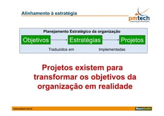 Alinhamento à estratégia


                      Planejamento Estratégico da organização

        Objetivos                  Estratégias                  Projetos
                        Traduzidos em             Implementadas



                       Projetos existem para
                          j             p
                    transformar os objetivos da
                     organização em realidade
                            i  ã         lid d

www.pmtech.com.br
 