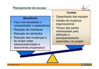 Planejamento do escopo
                                                 Custos
                                      • Capacitação das equipes
               Benefícios
                                      • Gestão de mudança
   •    Foco nos resultados x
                                        organizacional
        necessidades x expectativas
                          p
                                      • Tempo das partes
   •    Redução de incertezas
                                        interessadas para
   •    Redução do retrabalho           definição e
   •    Redução das mudanças e          acompanhamento
        do scope creep
              p       p                 sistemático do projeto
                                                       p j
        (descaracterização e
        descontrole progressivo)




www.pmtech.com.br
 