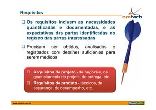 Requisitos

         Os requisitos incluem as necessidades
          quantificadas e documentadas, e as
          expectativas das partes identificadas no
          registro das partes interessadas
         Precisam ser obtidos, analisados e
          registrados com detalhes suficientes para
          serem medidos


              Requisitos do projeto - de negócios, de
               gerenciamento do projeto, de entrega, etc.
              Requisitos do produto - técnicos, de
               segurança, de desempenho, etc.


www.pmtech.com.br
 