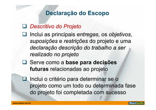 Declaração do Escopo

         Descritivo do Projeto
         Inclui as principais entregas, os objetivos,
                               entregas,    objetivos,
          suposições e restrições do projeto e uma
          declaração descrição do trabalho a ser
          realizado no projeto
         Serve como a base para decisões
          futuras relacionadas ao projeto
          f t        l i     d         j t
         Inclui o critério para determinar se o
          projeto como um todo ou determinada fase
          do projeto foi completada com sucesso
www.pmtech.com.br
 