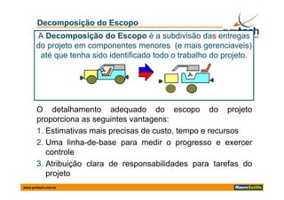 Decomposição do Escopo
      A Decomposição do Escopo é a subdivisão das entregas
      do projeto em componentes menores (e mais gerenciaveis)
       até que tenha sido identificado todo o trabalho do projeto
                                                          projeto.




      O detalhamento adequado do escopo do projeto
      p p
      proporciona as seguintes vantagens:
                        g            g
      1. Estimativas mais precisas de custo, tempo e recursos
      2. Uma linha-de-base para medir o progresso e exercer
                             p               p g
         controle
      3. Atribuição clara de responsabilidades para tarefas do
         projeto
www.pmtech.com.br
 