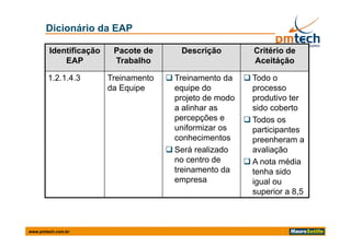 Dicionário da EAP

        Identificação    Pacote de       Descrição          Critério de
            EAP          Trabalho                           Aceitáção

        1.2.1.4.3       Treinamento    Treinamento da     Todo o
                        da Equipe       equipe do           processo
                                        projeto de modo
                                            j t d     d     produtivo t
                                                               d ti ter
                                        a alinhar as        sido coberto
                                        percepções e       Todos os
                                        uniformizar os      participantes
                                        conhecimentos       preenheram a
                                       Será realizado      avaliação
                                        no centro de       A nota média
                                        treinamento da      tenha sido
                                        empresa             igual ou
                                                            i    l
                                                            superior a 8,5



www.pmtech.com.br
 