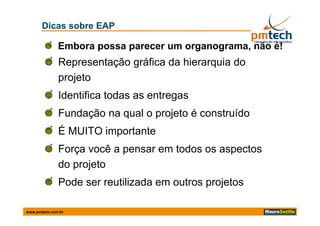 Dicas sobre EAP

              Embora possa parecer um organograma, não é!
              Representação gráfica da hierarquia do
              projeto
              Identifica todas as entregas
              Fundação na qual o projeto é construído
              É MUITO importante
              Força você a pensar em todos os aspectos
              do projeto
              Pode ser reutilizada em outros projetos

www.pmtech.com.br
 