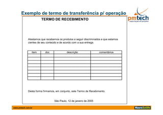 Exemplo de termo de transferência p/ operação
                       TERMO DE RECEBIMENTO




             Atestamos que recebemos os produtos a seguir discriminados e que estamos
             cientes de seu conteúdo e de acordo com a sua entrega.


                item      doc               descrição                comentários




             Desta forma firmamos, em conjunto, este Termo de Recebimento.


                                  São Paulo, 12 de janeiro de 2005

www.pmtech.com.br
 