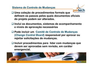 Sistema de Controle de Mudanças
      Uma coleção de procedimentos formais que
       definem os passos pelos quais documentos oficiais
       do projeto podem ser alterados.
      Inclui os documentos, sistemas de acompanhamento
       e níveis de aprovação necessários
      Pode incluir um Comitê de Controle de Mudanças
                                                   ç
       (Change Control Board) responsável por aprovar ou
       rejeitar solicitações de mudanças.
      Incluir procedimentos para lidar com mudanças que
       devem ser aprovadas sem revisão, em caráter
       emergencial.



www.pmtech.com.br
 