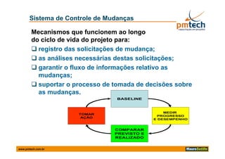 Sistema de Controle de Mudanças

        Mecanismos que funcionem ao longo
        do ciclo de vida do projeto para:
         registro das solicitações de mudança;
         as análises necessárias destas solicitações;
                                                  ç
         garantir o fluxo de informações relativo as
          mudanças;
         suportar o processo de tomada de decisões sobre
          as mudanças.
                                  BASELINE



                                                  MEDIR
                      TOMAR
                                               PROGRESSO
                       AÇÃO
                                              E DESEMPENHO


                                 COMPARAR
                                 PREVISTO E
                                 REALIZADO


www.pmtech.com.br
 
