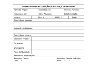 FORMULÁRIO DE REQUISIÇÃO DE MUDANÇA EM PROJETO
Nome do Projeto:
           j                Submetido p
                                      por:                Mudança Número:
                                                               ç

Requisitado por:            Nome Atividade:               Data Solicitação:
Impacto                    Alto ( )           Médio ( )             Baixo ( )
Descrição da Mudança



Motivação da Mudança


Descrição do Impacto
Escopo do Projeto

Orçamento

Cronograma
     g

Plano de Qualidade
Assinaturas e aprovações
               p    ç
Assinatura Cliente                             Assinatura Gerente de Projeto
Data:    /     /                               Data:    /    /
 
