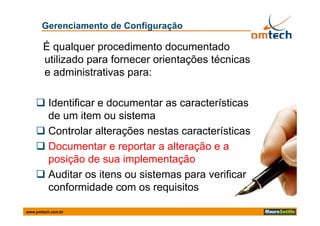Gerenciamento de Configuração

       É qualquer procedimento documentado
       utilizado para fornecer orientações técnicas
       e administrativas para:

     Identificar e documentar as características
      de
      d um it item ou sistema
                       i t
     Controlar alterações nestas características
     Documentar e reportar a alteração e a
      p ç
      posição de sua implementação
                          p      ç
     Auditar os itens ou sistemas para verificar
      conformidade com os requisitos

www.pmtech.com.br
 