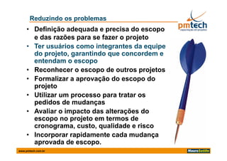 Reduzindo os problemas
     • Definição adequada e precisa do escopo
       e das razões para se fazer o projeto
     • T usuários como integrantes da equipe
       Ter      ái         i t     t d      i
       do projeto, garantindo que concordem e
       entendam o escopo
     • Reconhecer o escopo de outros projetos
     • Formalizar a aprovação do escopo do
       projeto
     • Utilizar um processo para tratar os
       pedidos de mudanças
     • Avaliar o impacto das alterações do
       escopo no projeto em termos de
                      j t      t     d
       cronograma, custo, qualidade e risco
     • Incorporar rapidamente cada mudança
       aprovada de escopo.
www.pmtech.com.br
 