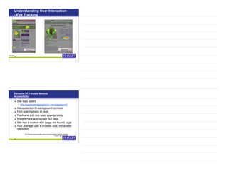 Understanding User Interaction
- Eye Tracking
21
Before After
on Wizard - a virtual tool
Elements Of A Usable Website
Accessibility
• Site load speed
• http://pagespeed.googlelabs.com/pagespeed/
• Adequate text-to-background contrast
• Font spacing/easy to read
• Flash and add-ons used appropriately
• Images have appropriate ALT tags
• Site has a custom 404 (page not found) page
• Your average user’s browser size, not screen
resolution
22
Sourced from www.usereffect.com’s 25 point website usability checklist,
© 2009, 847-708-6007
 