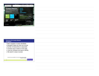 35
Elements Of A Usable Website
Navigation
• Main navigation is easily identifiable
• Navigation labels are clear and concise
• Number of buttons/links is reasonable
• Company logo is linked to home page
• Links are consistent and easy to identify
• Site search is easy to access
36
Sourced from www.usereffect.com’s 25 point website usability checklist,
© 2009, 847-708-6007
 