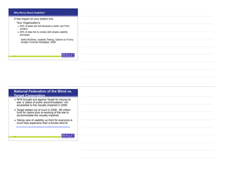 Why Worry About Usability?
It has impact on your bottom line
Your Organization’s
• 50% of sales are lost because a visitor can’t find
content
• 49% of sites fail to comply with simple usability
principles
Kathy McShea, Usability Testing: Options to Fit Any
Budget, Emerald Strategies, 2008
9
National Federation of the Blind vs.
Target Corporation
• NFB brought suit against Target for having its
site, a “place of public accommodation” not
accessible to the visually impaired in 2006
• Target settled out of court in 2008 - $6 million
fund for claims plus re-working of the site to
accommodate the visually impaired
• Taking care of usability up front for everyone is
much less expensive than a forced retro-fit
http://www.aseonline.org/epeopleweek/2008/September/TargetSettlesAccessibilitySuitADAAppliesto.aspx
10
 