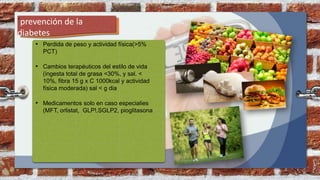 ´prevención de la
diabetes
• Perdida de peso y actividad física(>5%
PCT)
• Cambios terapéuticos del estilo de vida
(ingesta total de grasa <30%, y sal. <
10%, fibra 15 g x C 1000kcal y actividad
física moderada) sal < g dia
• Medicamentos solo en caso especialies
(MFT, orlistat, GLP!,SGLP2, pioglitasona
 